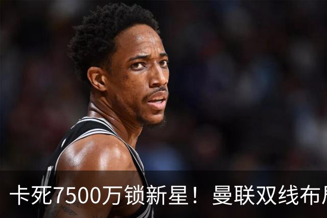 卡死7500万锁新星！曼联双线布局，球场改建暗藏致命变数